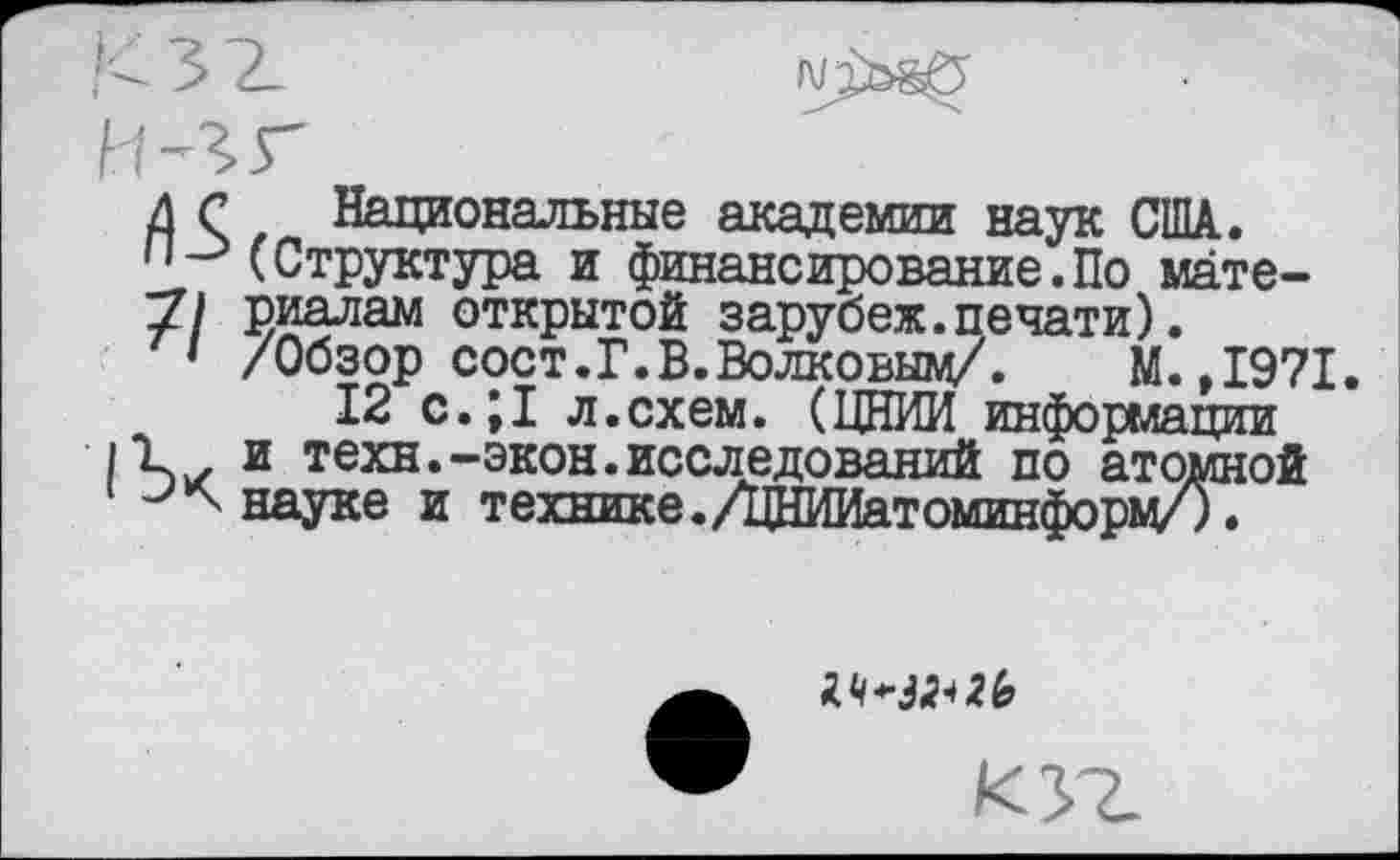 ﻿71
Национальные академии наук США. (Структура и финансирование.По материалам открытой зарубеж.печати). /Обзор сост.Г.В.Волковым/. М.,1971.
12 с.;1 л.схем. (ЦНИИ информации и техн.-экон.исследований по атомной науке и технике./цНИИатоминформ/).
